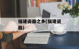 福建瓷器之乡(福建瓷器)
