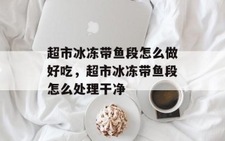 超市冰冻带鱼段怎么做好吃，超市冰冻带鱼段怎么处理干净