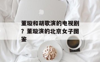 董璇和胡歌演的电视剧？董璇演的北京女子图鉴