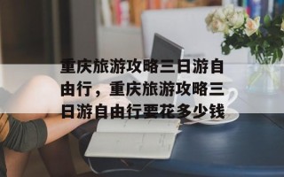 重庆旅游攻略三日游自由行，重庆旅游攻略三日游自由行要花多少钱