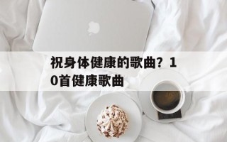 祝身体健康的歌曲？10首健康歌曲
