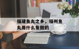 福建鱼丸之乡，福州鱼丸用什么鱼做的