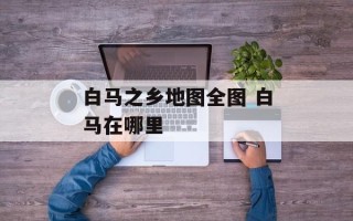 白马之乡地图全图 白马在哪里