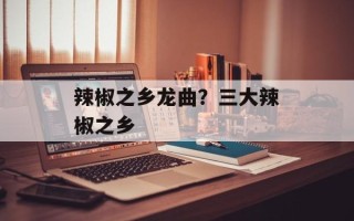 辣椒之乡龙曲？三大辣椒之乡