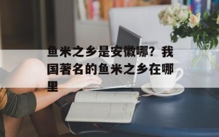 鱼米之乡是安徽哪？我国著名的鱼米之乡在哪里