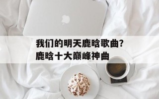 我们的明天鹿晗歌曲？鹿晗十大巅峰神曲