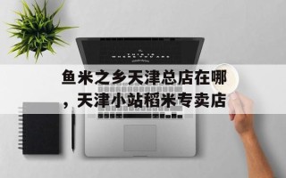鱼米之乡天津总店在哪，天津小站稻米专卖店