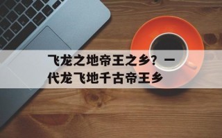 飞龙之地帝王之乡？一代龙飞地千古帝王乡