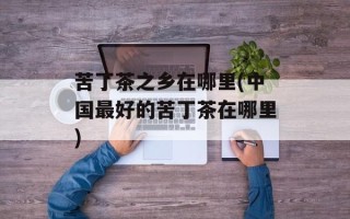 苦丁茶之乡在哪里(中国最好的苦丁茶在哪里)