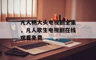 凡人杨大头电视剧全集，凡人歌生电视剧在线观看免费
