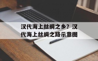 汉代海上丝绸之乡？汉代海上丝绸之路示意图
