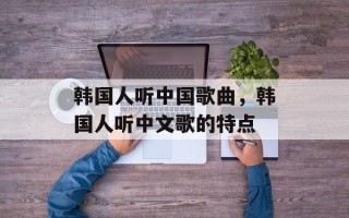 韩国人听中国歌曲，韩国人听中文歌的特点