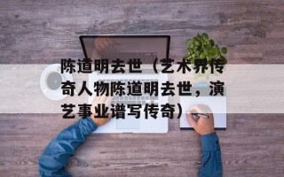 陈道明去世（艺术界传奇人物陈道明去世，演艺事业谱写传奇）
