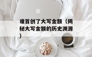谁首创了大写金额（揭秘大写金额的历史渊源）