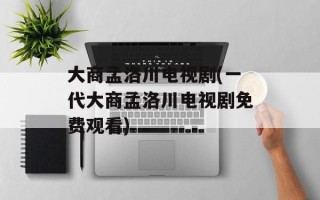 大商孟洛川电视剧(一代大商孟洛川电视剧免费观看)