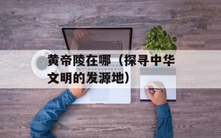 黄帝陵在哪（探寻中华文明的发源地）