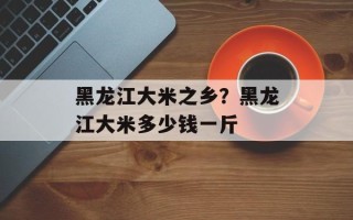 黑龙江大米之乡？黑龙江大米多少钱一斤