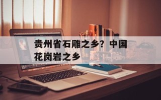贵州省石雕之乡？中国花岗岩之乡