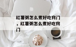 红薯粥怎么煮好吃窍门，红薯粥怎么煮好吃窍门