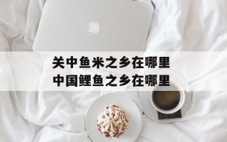 关中鱼米之乡在哪里 中国鲤鱼之乡在哪里