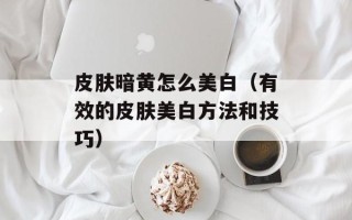 皮肤暗黄怎么美白（有效的皮肤美白方法和技巧）