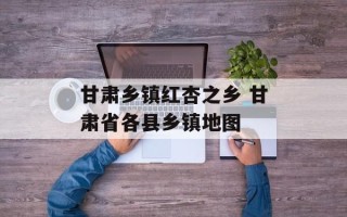 甘肃乡镇红杏之乡 甘肃省各县乡镇地图