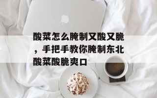 酸菜怎么腌制又酸又脆，手把手教你腌制东北酸菜酸脆爽口