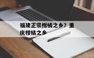 福建正宗柑橘之乡？重庆柑橘之乡