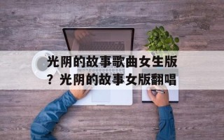 光阴的故事歌曲女生版？光阴的故事女版翻唱