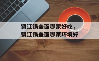 镇江锅盖面哪家好吃，镇江锅盖面哪家环境好