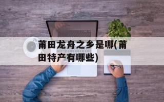 莆田龙舟之乡是哪(莆田特产有哪些)