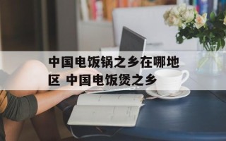中国电饭锅之乡在哪地区 中国电饭煲之乡