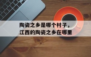 陶瓷之乡是哪个村子，江西的陶瓷之乡在哪里