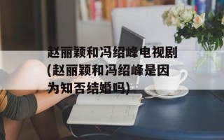 赵丽颖和冯绍峰电视剧(赵丽颖和冯绍峰是因为知否结婚吗)