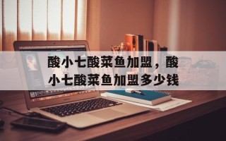 酸小七酸菜鱼加盟，酸小七酸菜鱼加盟多少钱