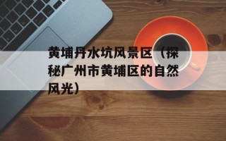 黄埔丹水坑风景区（探秘广州市黄埔区的自然风光）