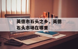 英德市石头之乡，英德石头市场在哪里