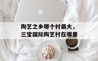 陶艺之乡哪个村最大，三宝国际陶艺村在哪里