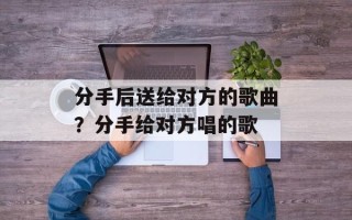 分手后送给对方的歌曲？分手给对方唱的歌
