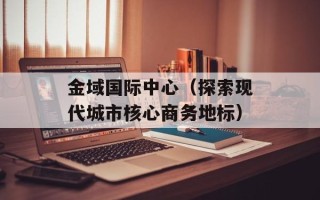金域国际中心（探索现代城市核心商务地标）