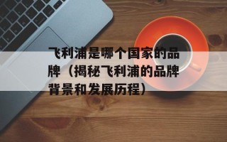 飞利浦是哪个国家的品牌（揭秘飞利浦的品牌背景和发展历程）