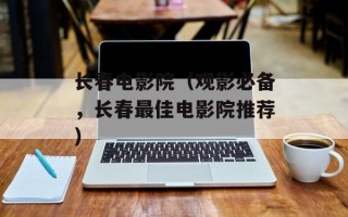 长春电影院（观影必备，长春最佳电影院推荐）