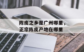 陈皮之乡是广州哪里，正宗陈皮产地在哪里