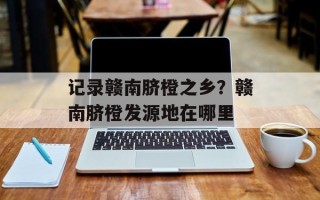 记录赣南脐橙之乡？赣南脐橙发源地在哪里