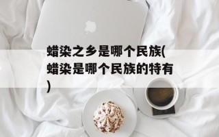 蜡染之乡是哪个民族(蜡染是哪个民族的特有)