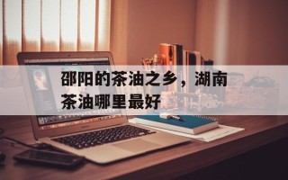 邵阳的茶油之乡，湖南茶油哪里最好