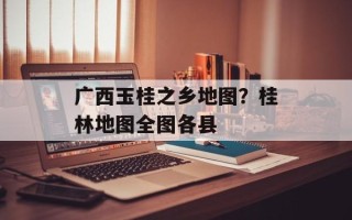 广西玉桂之乡地图？桂林地图全图各县