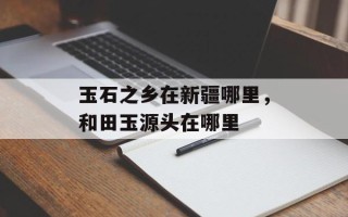 玉石之乡在新疆哪里，和田玉源头在哪里
