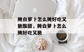 腌白萝卜怎么腌好吃又脆酸甜，腌白萝卜怎么腌好吃又脆