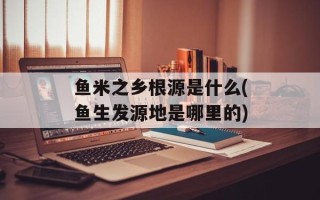 鱼米之乡根源是什么(鱼生发源地是哪里的)